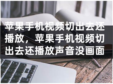 苹果手机视频切出去还播放，苹果手机视频切出去还播放声音没画面