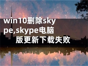 win10删除skype,skype电脑版更新下载失败