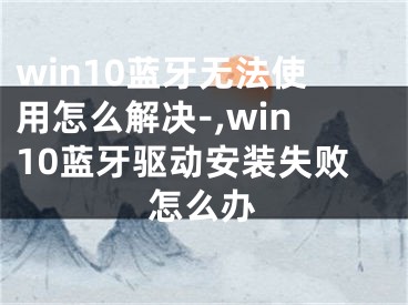 win10蓝牙无法使用怎么解决-,win10蓝牙驱动安装失败怎么办