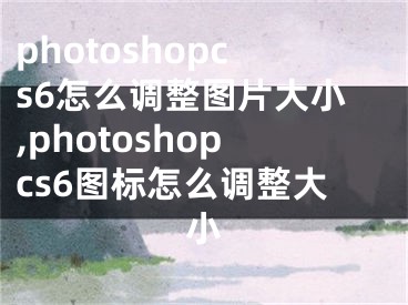 photoshopcs6怎么调整图片大小,photoshopcs6图标怎么调整大小