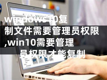 windows10复制文件需要管理员权限,win10需要管理员权限才能复制