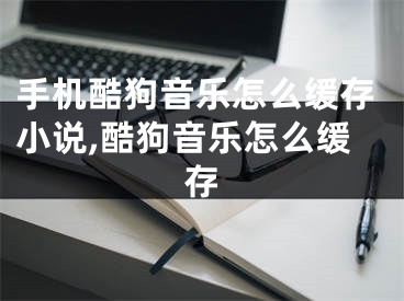 手机酷狗音乐怎么缓存小说,酷狗音乐怎么缓存