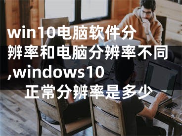 win10电脑软件分辨率和电脑分辨率不同,windows10正常分辨率是多少