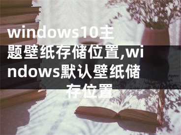 windows10主题壁纸存储位置,windows默认壁纸储存位置