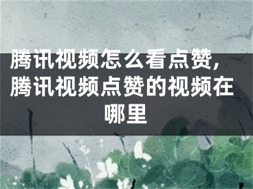 腾讯视频怎么看点赞,腾讯视频点赞的视频在哪里