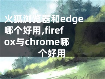 火狐浏览器和edge哪个好用,firefox与chrome哪个好用