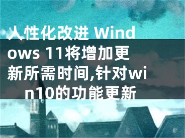 人性化改进 Windows 11将增加更新所需时间,针对win10的功能更新 