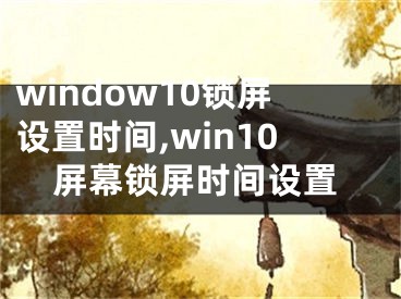 window10锁屏设置时间,win10屏幕锁屏时间设置