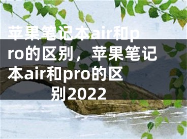 苹果笔记本air和pro的区别，苹果笔记本air和pro的区别2022