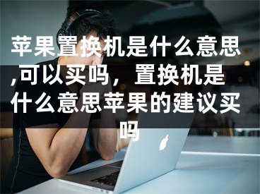 苹果置换机是什么意思,可以买吗，置换机是什么意思苹果的建议买吗