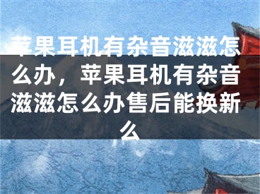 苹果耳机有杂音滋滋怎么办，苹果耳机有杂音滋滋怎么办售后能换新么