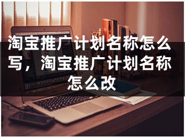 淘宝推广计划名称怎么写，淘宝推广计划名称怎么改 