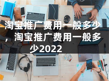 淘宝推广费用一般多少，淘宝推广费用一般多少2022