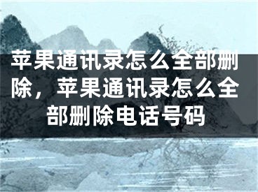 苹果通讯录怎么全部删除，苹果通讯录怎么全部删除电话号码