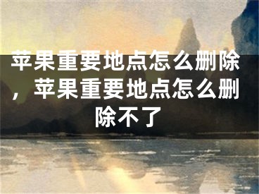 苹果重要地点怎么删除，苹果重要地点怎么删除不了