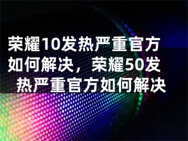 荣耀10发热严重官方如何解决，荣耀50发热严重官方如何解决