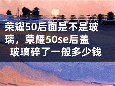 荣耀50后面是不是玻璃，荣耀50se后盖玻璃碎了一般多少钱