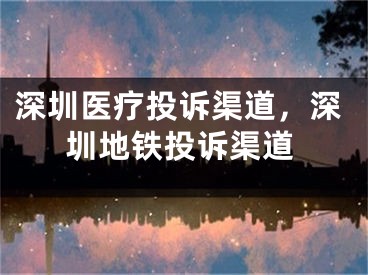 深圳医疗投诉渠道，深圳地铁投诉渠道