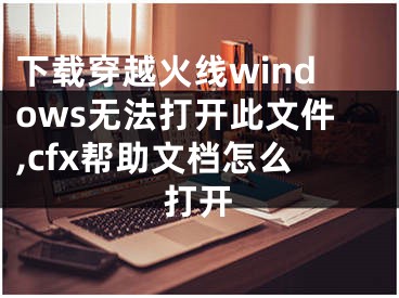 下载穿越火线windows无法打开此文件,cfx帮助文档怎么打开