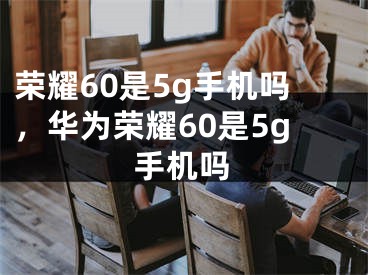 荣耀60是5g手机吗，华为荣耀60是5g手机吗