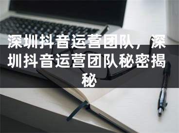 深圳抖音运营团队，深圳抖音运营团队秘密揭秘