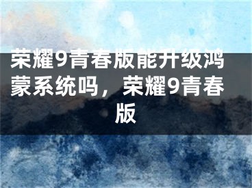 荣耀9青春版能升级鸿蒙系统吗，荣耀9青春版