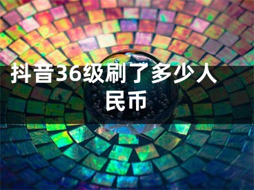 抖音36级刷了多少人民币