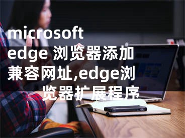 microsoft edge 浏览器添加兼容网址,edge浏览器扩展程序