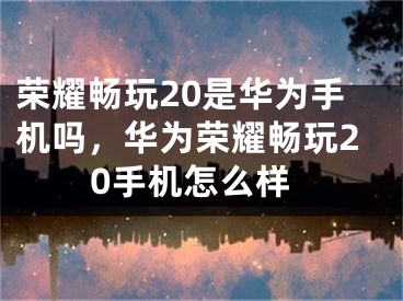 荣耀畅玩20是华为手机吗，华为荣耀畅玩20手机怎么样