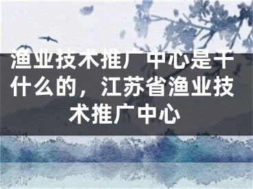 渔业技术推广中心是干什么的，江苏省渔业技术推广中心