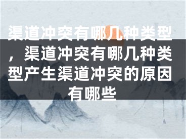 渠道冲突有哪几种类型，渠道冲突有哪几种类型产生渠道冲突的原因有哪些