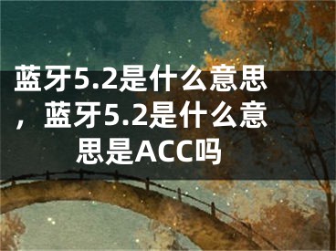 蓝牙5.2是什么意思，蓝牙5.2是什么意思是ACC吗