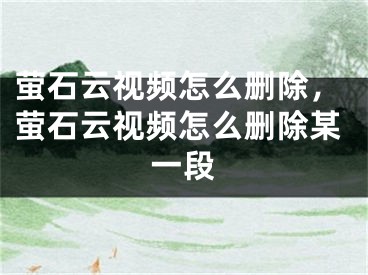 萤石云视频怎么删除，萤石云视频怎么删除某一段