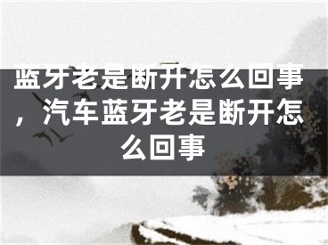 蓝牙老是断开怎么回事，汽车蓝牙老是断开怎么回事