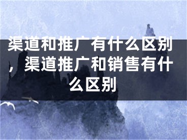 渠道和推广有什么区别，渠道推广和销售有什么区别