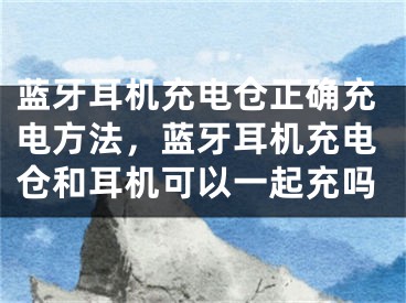 蓝牙耳机充电仓正确充电方法，蓝牙耳机充电仓和耳机可以一起充吗