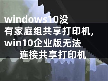 windows10没有家庭组共享打印机,win10企业版无法连接共享打印机