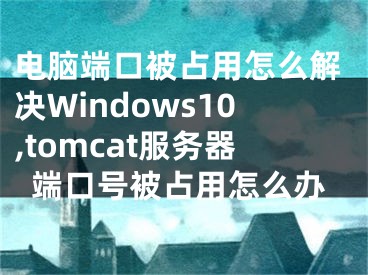 电脑端口被占用怎么解决Windows10,tomcat服务器端口号被占用怎么办