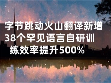 字节跳动火山翻译新增38个罕见语言自研训练效率提升500%