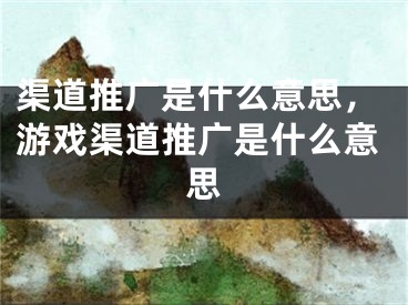 渠道推广是什么意思，游戏渠道推广是什么意思