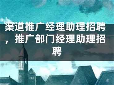 渠道推广经理助理招聘，推广部门经理助理招聘