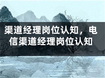 渠道经理岗位认知，电信渠道经理岗位认知