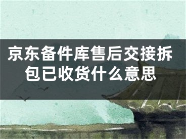 京东备件库售后交接拆包已收货什么意思