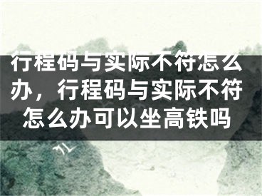行程码与实际不符怎么办，行程码与实际不符怎么办可以坐高铁吗