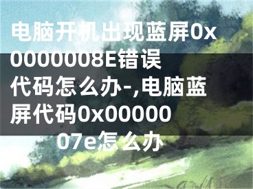 电脑开机出现蓝屏0x0000008E错误代码怎么办-,电脑蓝屏代码0x0000007e怎么办