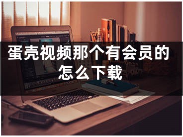 蛋壳视频那个有会员的怎么下载