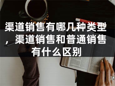 渠道销售有哪几种类型，渠道销售和普通销售有什么区别