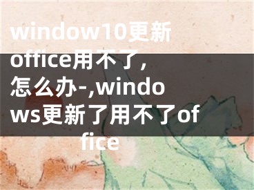 window10更新office用不了,怎么办-,windows更新了用不了office