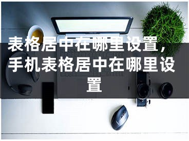 表格居中在哪里设置，手机表格居中在哪里设置