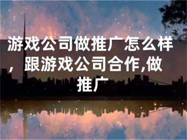 游戏公司做推广怎么样，跟游戏公司合作,做推广